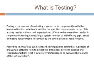 What is Testing?
 Testing is the process of evaluating a system or its component(s) with the
intent to find that whether it satisfies the specified requirements or not. This
activity results in the actual, expected and difference between their results. In
simple words testing is executing a system in order to identify any gaps, errors
or missing requirements in contrary to the actual desire or requirements.
 According to ANSI/IEEE 1059 standard, Testing can be defined as “A process of
analyzing a software item to detect the differences between existing and
required conditions (that is defects/errors/bugs) and to evaluate the features
of the software item”.
 