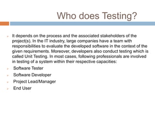 Who does Testing?
 It depends on the process and the associated stakeholders of the
project(s). In the IT industry, large companies have a team with
responsibilities to evaluate the developed software in the context of the
given requirements. Moreover, developers also conduct testing which is
called Unit Testing. In most cases, following professionals are involved
in testing of a system within their respective capacities:
 Software Tester
 Software Developer
 Project Lead/Manager
 End User
 