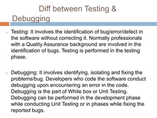 Diff between Testing &
Debugging
 Testing: It involves the identification of bug/error/defect in
the software without correcting it. Normally professionals
with a Quality Assurance background are involved in the
identification of bugs. Testing is performed in the testing
phase.
 Debugging: It involves identifying, isolating and fixing the
problems/bug. Developers who code the software conduct
debugging upon encountering an error in the code.
Debugging is the part of White box or Unit Testing.
Debugging can be performed in the development phase
while conducting Unit Testing or in phases while fixing the
reported bugs.
 