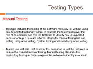 Testing Types
Manual Testing
 This type includes the testing of the Software manually i.e. without using
any automated tool or any script. In this type the tester takes over the
role of an end user and test the Software to identify any un-expected
behavior or bug. There are different stages for manual testing like unit
testing, Integration testing, System testing and User Acceptance testing.
 Testers use test plan, test cases or test scenarios to test the Software to
ensure the completeness of testing. Manual testing also includes
exploratory testing as testers explore the software to identify errors in it.
 