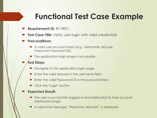 Functional Test Case Example
 Requirement ID: R1-FR01
 Test Case Title: Verify user login with valid credentials
 Preconditions:
 A valid user account exists (e.g., Username: testuser,
Password: Password123).
 The application login page is accessible.
 Test Steps:
 Navigate to the application login page.
 Enter the valid testuser in the username field.
 Enter the valid Password123 in the password field.
 Click the "Login" button.
 Expected Result:
 The user is successfully logged in and redirected to their account
dashboard page.
 A welcome message, "Welcome, testuser!", is displayed.
 