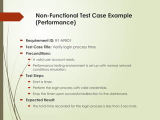 Non-Functional Test Case Example
(Performance)
 Requirement ID: R1-NFR01
 Test Case Title: Verify login process time
 Preconditions:
 A valid user account exists.
 Performance testing environment is set up with normal network
conditions simulation.
 Test Steps:
 Start a timer.
 Perform the login process with valid credentials.
 Stop the timer upon successful redirection to the dashboard.
 Expected Result:
 The total time recorded for the login process is less than 3 seconds.
 