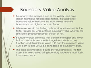 Boundary Value Analysis
 Boundary value analysis is one of the widely used case
design technique for black box testing. It is used to test
boundary values because the input values near the
boundary have higher chances of error.
 Whenever we do the testing by boundary value analysis, the
tester focuses on, while entering boundary value whether the
software is producing correct output or not.
 Boundary values are those that contain the upper and lower
limit of a variable. Assume that, age is a variable of any
function, and its minimum value is 18 and the maximum value
is 30, both 18 and 30 will be considered as boundary values.
 The basic assumption of boundary value analysis is, the test
cases that are created using boundary values are most likely
to cause an error.
 
