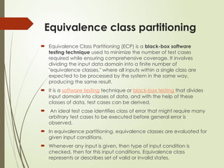 Equivalence class partitioning
 Equivalence Class Partitioning (ECP) is a black-box software
testing technique used to minimize the number of test cases
required while ensuring comprehensive coverage. It involves
dividing the input data domain into a finite number of
"equivalence classes," where all inputs within a single class are
expected to be processed by the system in the same way,
producing the same result.
 It is a software testing technique or black-box testing that divides
input domain into classes of data, and with the help of these
classes of data, test cases can be derived.
 An ideal test case identifies class of error that might require many
arbitrary test cases to be executed before general error is
observed.
 In equivalence partitioning, equivalence classes are evaluated for
given input conditions.
 Whenever any input is given, then type of input condition is
checked, then for this input conditions, Equivalence class
represents or describes set of valid or invalid states.
 