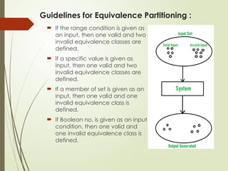 Guidelines for Equivalence Partitioning :
 If the range condition is given as
an input, then one valid and two
invalid equivalence classes are
defined.
 If a specific value is given as
input, then one valid and two
invalid equivalence classes are
defined.
 If a member of set is given as an
input, then one valid and one
invalid equivalence class is
defined.
 If Boolean no. is given as an input
condition, then one valid and
one invalid equivalence class is
defined.
 