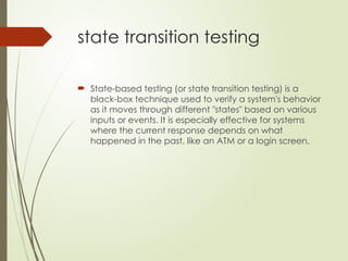 state transition testing
 State-based testing (or state transition testing) is a
black-box technique used to verify a system's behavior
as it moves through different "states" based on various
inputs or events. It is especially effective for systems
where the current response depends on what
happened in the past, like an ATM or a login screen.
 