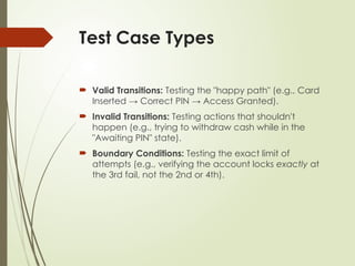 Test Case Types
 Valid Transitions: Testing the "happy path" (e.g., Card
Inserted → Correct PIN → Access Granted).
 Invalid Transitions: Testing actions that shouldn't
happen (e.g., trying to withdraw cash while in the
"Awaiting PIN" state).
 Boundary Conditions: Testing the exact limit of
attempts (e.g., verifying the account locks exactly at
the 3rd fail, not the 2nd or 4th).
 
