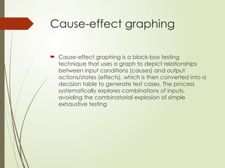 Cause-effect graphing
 Cause-effect graphing is a black-box testing
technique that uses a graph to depict relationships
between input conditions (causes) and output
actions/states (effects), which is then converted into a
decision table to generate test cases. The process
systematically explores combinations of inputs,
avoiding the combinatorial explosion of simple
exhaustive testing
 