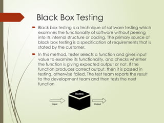 Black Box Testing
 Black box testing is a technique of software testing which
examines the functionality of software without peering
into its internal structure or coding. The primary source of
black box testing is a specification of requirements that is
stated by the customer.
 In this method, tester selects a function and gives input
value to examine its functionality, and checks whether
the function is giving expected output or not. If the
function produces correct output, then it is passed in
testing, otherwise failed. The test team reports the result
to the development team and then tests the next
function
 