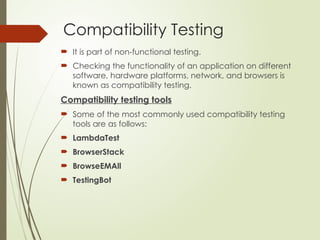 Compatibility Testing
 It is part of non-functional testing.
 Checking the functionality of an application on different
software, hardware platforms, network, and browsers is
known as compatibility testing.
Compatibility testing tools
 Some of the most commonly used compatibility testing
tools are as follows:
 LambdaTest
 BrowserStack
 BrowseEMAll
 TestingBot
 