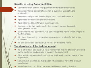 Benefits of using Documentation
 Documentation clarifies the quality of methods and objectives.
 It ensures internal coordination when a customer uses software
application.
 It ensures clarity about the stability of tasks and performance.
 It provides feedback on preventive tasks.
 It provides feedback for your planning cycle.
 It creates objective evidence for the performance of the quality
management system.
 If we write the test document, we can't forget the values which we put in
the first phase.
 It is also a time-saving process because we can easily refer to the text
document.
 It is also consistent because we will test on the same value.
The drawback of the test document
 It is a bit tedious because we have to maintain the modification provided
by the customer and parallel change in the document.
 If the test documentation is not proper, it will replicate the quality of the
application.
 Sometimes it is written by that person who does not have the product
knowledge.
 Sometimes the cost of the document will be exceeding its value.
 