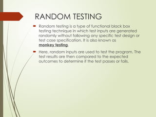 RANDOM TESTING
 Random testing is a type of functional black box
testing technique in which test inputs are generated
randomly without following any specific test design or
test case specification. It is also known as
monkey testing.
 Here, random inputs are used to test the program. The
test results are then compared to the expected
outcomes to determine if the test passes or fails.
 