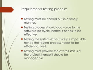Requirements Testing process:
 Testing must be carried out in a timely
manner.
 Testing process should add value to the
software life cycle, hence it needs to be
effective.
 Testing the system exhaustively is impossible
hence the testing process needs to be
efficient as well.
 Testing must provide the overall status of
the project, hence it should be
manageable.
 
