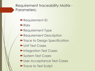 Requirement traceability Matrix -
Parameters:
Requirement ID
Risks
Requirement Type
Requirement Description
Trace to Design Specification
Unit Test Cases
Integration Test Cases
System Test Cases
User Acceptance Test Cases
Trace to Test Script
 