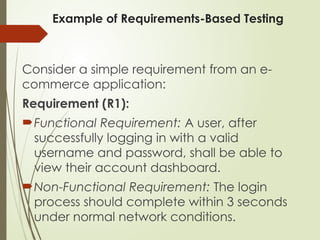 Example of Requirements-Based Testing
Consider a simple requirement from an e-
commerce application:
Requirement (R1):
Functional Requirement: A user, after
successfully logging in with a valid
username and password, shall be able to
view their account dashboard.
Non-Functional Requirement: The login
process should complete within 3 seconds
under normal network conditions.
 