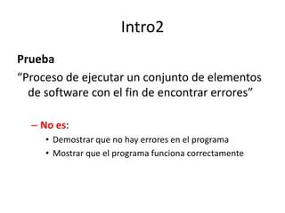 Intro2Prueba“Proceso de ejecutar un conjunto de elementos de software con el fin de encontrar errores”No es:Demostrar que no hay errores en el programaMostrar que el programa funciona correctamente