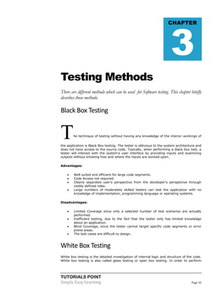 TUTORIALS POINT
Simply Easy Learning Page 10
Testing Methods
There are different methods which can be used for Software testing. This chapter briefly
describes those methods.
Black Box Testing
The technique of testing without having any knowledge of the interior workings of
the application is Black Box testing. The tester is oblivious to the system architecture and
does not have access to the source code. Typically, when performing a black box test, a
tester will interact with the system’s user interface by providing inputs and examining
outputs without knowing how and where the inputs are worked upon.
Advantages:
 Well suited and efficient for large code segments.
 Code Access not required.
 Clearly separates user’s perspective from the developer’s perspective through
visibly defined roles.
 Large numbers of moderately skilled testers can test the application with no
knowledge of implementation, programming language or operating systems.
Disadvantages:
 Limited Coverage since only a selected number of test scenarios are actually
performed.
 Inefficient testing, due to the fact that the tester only has limited knowledge
about an application.
 Blind Coverage, since the tester cannot target specific code segments or error
prone areas.
 The test cases are difficult to design.
White Box Testing
White box testing is the detailed investigation of internal logic and structure of the code.
White box testing is also called glass testing or open box testing. In order to perform
CHAPTER
3
 