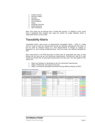 TUTORIALS POINT
Simply Easy Learning Page 21
 Product version
 Revision history
 Purpose
 Assumptions
 Pre-Conditions.
 Steps.
 Expected Outcome.
 Actual Outcome.
 Post Conditions.
Many Test cases can be derived from a single test scenario. In addition to this, some
time it happened that multiple test cases are written for single Software which is
collectively known as test suites.
Traceability Matrix
Traceability Matrix (also known as Requirement Traceability Matrix - RTM) is a table
which is used to trace the requirements during the Software development life Cycle. It
can be used for forward tracing (i.e. from Requirements to Design or Coding) or
backward (i.e. from Coding to Requirements). There are many user defined templates for
RTM.
Each requirement in the RTM document is linked with its associated test case, so that
testing can be done as per the mentioned requirements. Furthermore, Bug ID is also
include and linked with its associated requirements and test case. The main goals for this
matrix are:
 Make sure Software is developed as per the mentioned requirements.
 Helps in finding the root cause of any bug.
 Helps in tracing the developed documents during different phases of SDLC.
 