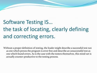 Software Testing IS… the task of locating, clearly defining  and correcting errors.  Without a proper definition of testing, the leader might describe a successful test run as one which proves the program is error free and describe an unsuccessful test as one which found errors. As is the case with the testers themselves, this mind-set is actually counter-productive to the testing process. 