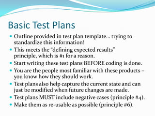 Basic Test Plans Outline provided in test plan template… trying to standardize this information! This meets the “defining expected results” principle, which is #1 for a reason. Start writing these test plans BEFORE coding is done. You are the people most familiar with these products – you know how they should work. Test plans also help capture the current state and can just be modified when future changes are made. Test plans MUST include negative cases (principle #4). Make them as re-usable as possible (principle #6). 