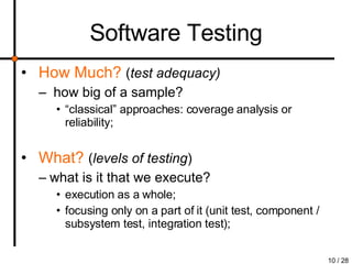 Software Testing How Much?   ( test adequacy) how big of a sample? “ classical” approaches: coverage analysis or reliability; What?   ( levels of testing )   what is it that we execute?  execution as a whole; focusing only on a part of it (unit test, component / subsystem test, integration test); 