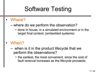 Software Testing Where?   where do we perform the observation? done in house, in a simulated environment or in the target final context; (embedded systems) When? when is it in the product lifecycle that we perform the observations? the earliest, the most convenient, since the cost of fault removal increases as the lifecycle proceeds; 