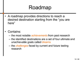 Roadmap A roadmap provides directions to reach a desired destination starting from the “you are here”  Contains: the most notable  achievements   from past research the identified destinations are a set of four ultimate and unachievable goals called  dreams the  challenges   faced by current and future testing research 