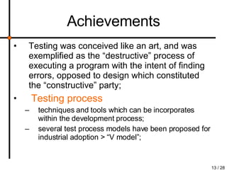 Achievements Testing was conceived like an art, and was exemplified as the “destructive” process of executing a program with the intent of finding errors, opposed to design which constituted the “constructive” party; Testing process techniques and tools which can be incorporates within the development process; several test process models have been proposed for industrial adoption > “V model”; 