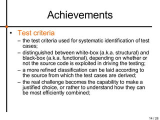 Achievements Test criteria the test criteria used for systematic identification of test cases; distinguished between white-box (a.k.a. structural) and black-box (a.k.a. functional), depending on whether or not the source code is exploited in driving the testing; a more refined classification can be laid according to the source from which the test cases are derived; the real challenge becomes the capability to make a justified choice, or rather to understand how they can be most efficiently combined; 