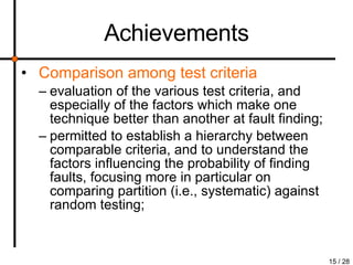 Achievements Comparison among test criteria evaluation of the various test criteria, and especially of the factors which make one technique better than another at fault finding; permitted to establish a hierarchy between comparable criteria, and to understand the factors influencing the probability of finding faults, focusing more in particular on comparing partition (i.e., systematic) against random testing; 