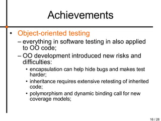 Achievements Object-oriented testing everything in software testing in also applied to OO code; OO development introduced new risks and difficulties: encapsulation can help hide bugs and makes test harder;  inheritance requires extensive retesting of inherited code;  polymorphism and dynamic binding call for new coverage models; 