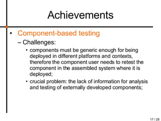 Achievements Component-based testing Challenges:  components must be generic enough for being deployed in different platforms and contexts, therefore the component user needs to retest the component in the assembled system where it is deployed; crucial problem: the lack of information for analysis and testing of externally developed components; 