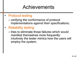 Achievements Protocol testing verifying the conformance of protocol implementations against their specifications; Reliability testing tries to eliminate those failures which would manifest themselves more frequently: intuitively the tester mimics how the users will employ the system; 
