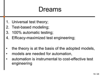 Dreams Universal test theory; Test-based modeling; 100% automatic testing; Efficacy-maximized test engineering; the theory is at the basis of the adopted models,  models are needed for automation,  automation is instrumental to cost-effective test engineering 