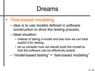 Dreams Test-based modeling idea is to use models defined in software construction to drive the testing process; ideal situation:  instead of taking a model and see how we can best exploit it for testing,  let us consider how we should build the model so that the software can be effectively tested; “ model-based testing” > “test-based modeling” 
