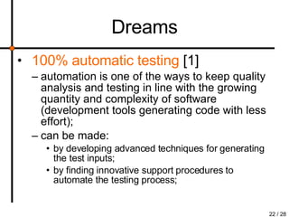 Dreams 100% automatic testing  [1] automation is one of the ways to keep quality analysis and testing in line with the growing quantity and complexity of software (development tools generating code with less effort); can be made: by developing advanced techniques for generating the test inputs; by finding innovative support procedures to automate the testing process; 