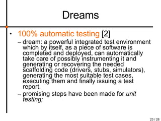 Dreams 100% automatic testing   [2] dream: a powerful integrated test environment which by itself, as a piece of software is completed and deployed, can automatically take care of possibly instrumenting it and generating or recovering the needed scaffolding code (drivers, stubs, simulators), generating the most suitable test cases, executing them and finally issuing a test report. promising steps have been made for  unit testing; 