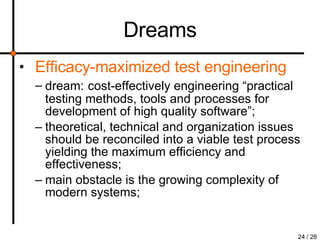 Dreams Efficacy-maximized test engineering dream:   cost-effectively engineering “practical testing methods, tools and processes for development of high quality software”; theoretical, technical and organization issues should be reconciled into a viable test process yielding the maximum efficiency and effectiveness; main obstacle is the growing complexity of modern systems; 
