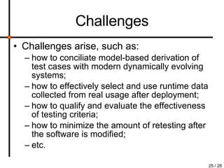 Challenges Challenges arise, such as: how to conciliate model-based derivation of test cases with modern dynamically evolving systems; how to effectively select and use runtime data collected from real usage after deployment; how to qualify and evaluate the effectiveness of testing criteria; how to minimize the amount of retesting after the software is modified; etc. 