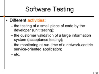 Software Testing Different  activities : the testing of a small piece of code by the developer (unit testing); the customer validation of a large information system (acceptance testing); the monitoring at run-time of a network-centric service-oriented application; etc. 