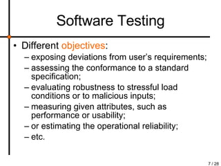 Software Testing Different  objectives : exposing deviations from user’s requirements; assessing the conformance to a standard specification; evaluating robustness to stressful load conditions or to malicious inputs; measuring given attributes, such as performance or usability; or estimating the operational reliability; etc. 