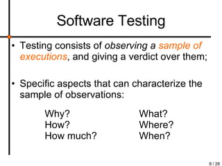 Software Testing Testing consists of  observing a  sample of executions , and giving a verdict over them; Specific aspects that can characterize the sample of observations: Why? How? How much? What? Where? When? 