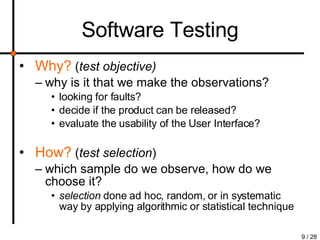 Software Testing Why?   ( test objective) why is it that we make the observations? looking for faults?  decide if the product can be released?  evaluate the usability of the User Interface? How?  ( test selection ) which sample do we observe, how do we choose it? selection  done ad hoc, random, or in systematic way by applying algorithmic or statistical technique 