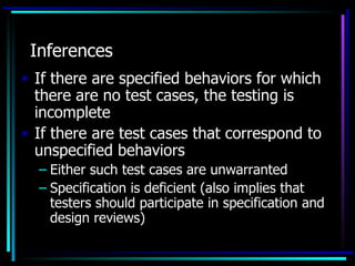 Inferences
• If there are specified behaviors for which
  there are no test cases, the testing is
  incomplete
• If there are test cases that correspond to
  unspecified behaviors
  – Either such test cases are unwarranted
  – Specification is deficient (also implies that
    testers should participate in specification and
    design reviews)
 