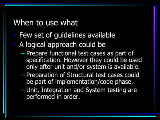 When to use what
• Few set of guidelines available
• A logical approach could be
  – Prepare functional test cases as part of
    specification. However they could be used
    only after unit and/or system is available.
  – Preparation of Structural test cases could
    be part of implementation/code phase.
  – Unit, Integration and System testing are
    performed in order.
 