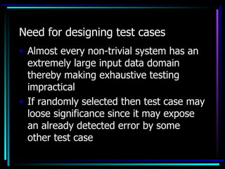 Need for designing test cases
• Almost every non-trivial system has an
  extremely large input data domain
  thereby making exhaustive testing
  impractical
• If randomly selected then test case may
  loose significance since it may expose
  an already detected error by some
  other test case
 