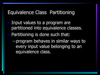 Equivalence Class Partitioning

• Input values to a program are
  partitioned into equivalence classes.
• Partitioning is done such that:
   – program behaves in similar ways to
     every input value belonging to an
     equivalence class.
 