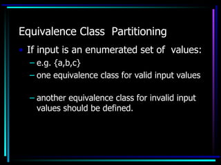 Equivalence Class Partitioning
• If input is an enumerated set of values:
  – e.g. {a,b,c}
  – one equivalence class for valid input values

  – another equivalence class for invalid input
    values should be defined.
 