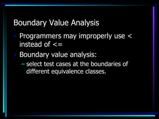 Boundary Value Analysis
• Programmers may improperly use <
  instead of <=
• Boundary value analysis:
  – select test cases at the boundaries of
    different equivalence classes.
 