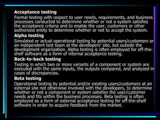 • Acceptance testing
• Formal testing with respect to user needs, requirements, and business
  processes conducted to determine whether or not a system satisfies
  the acceptance criteria and to enable the user, customers or other
  authorized entity to determine whether or not to accept the system.
• Alpha testing
• Simulated or actual operational testing by potential users/customers or
  an independent test team at the developers’ site, but outside the
  development organization. Alpha testing is often employed for off-the-
  shelf software as a form of internal acceptance testing.
• Back-to-back testing
• Testing in which two or more variants of a component or system are
  executed with the same inputs, the outputs compared, and analyzed in
  cases of discrepancies.
• Beta testing
• Operational testing by potential and/or existing users/customers at an
  external site not otherwise involved with the developers, to determine
  whether or not a component or system satisfies the user/customer
  needs and fits within the business processes. Beta testing is often
  employed as a form of external acceptance testing for off-the-shelf
  software in order to acquire feedback from the market.
 